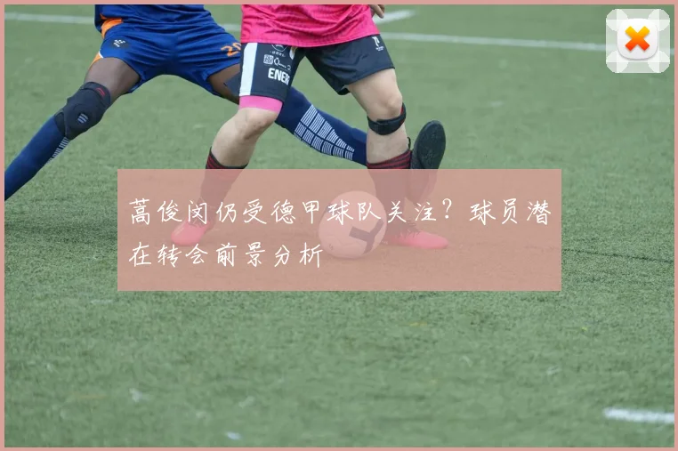 蒿俊闵仍受德甲球队关注？球员潜在转会前景分析