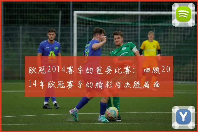 欧冠2014赛季的重要比赛：回顾2014年欧冠赛季的精彩与决胜局面