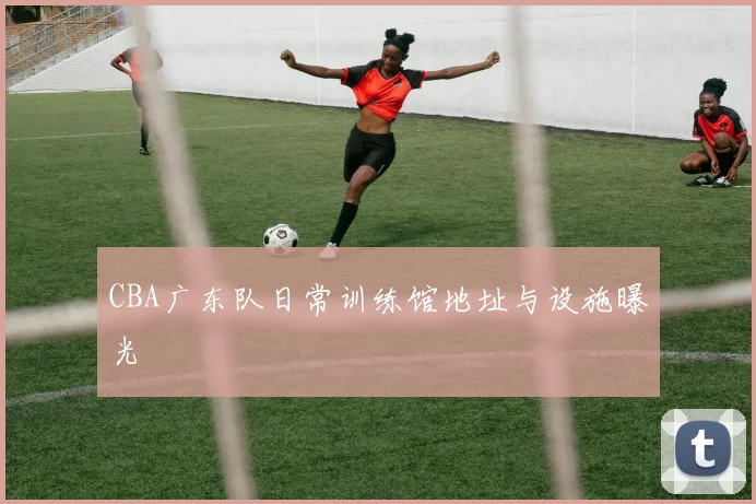 CBA广东队日常训练馆地址与设施曝光